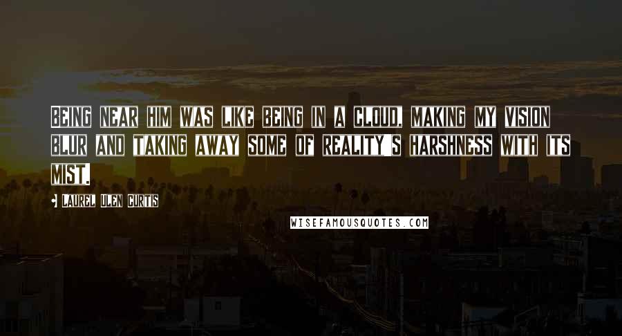 Laurel Ulen Curtis quotes: Being near him was like being in a cloud, making my vision blur and taking away some of reality's harshness with its mist.