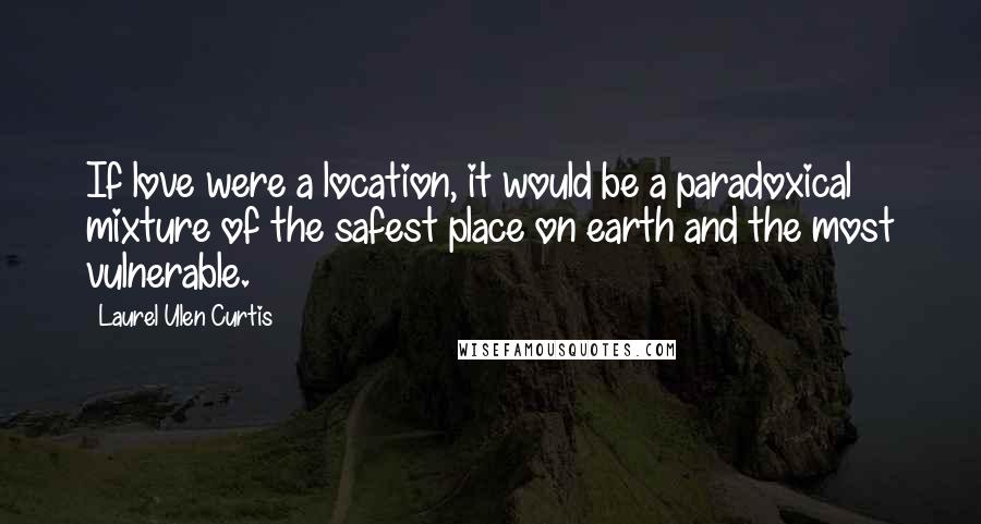 Laurel Ulen Curtis quotes: If love were a location, it would be a paradoxical mixture of the safest place on earth and the most vulnerable.