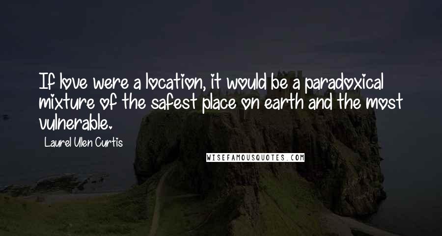 Laurel Ulen Curtis quotes: If love were a location, it would be a paradoxical mixture of the safest place on earth and the most vulnerable. Laurel Ulen Curtis quotes: If love were a location, it would be a paradoxical mixture of the safest place on earth and the most vulnerable.