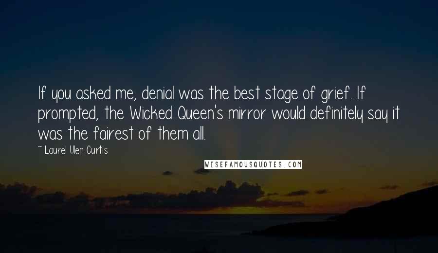 Laurel Ulen Curtis quotes: If you asked me, denial was the best stage of grief. If prompted, the Wicked Queen's mirror would definitely say it was the fairest of them all. Laurel Ulen Curtis quotes: If you asked me, denial was the best stage of grief. If prompted, the Wicked Queen's mirror would definitely say it was the fairest of them all.