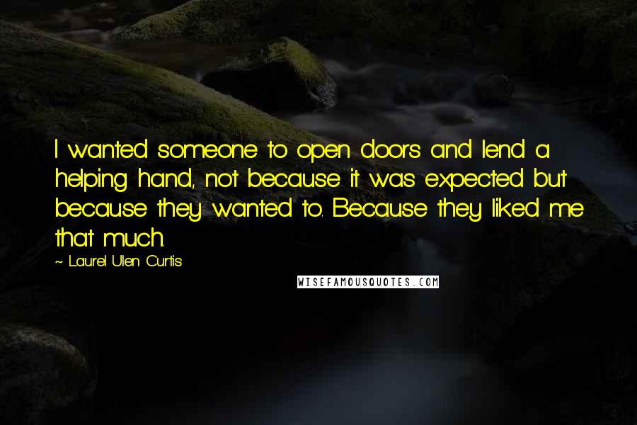 Laurel Ulen Curtis quotes: I wanted someone to open doors and lend a helping hand, not because it was expected but because they wanted to. Because they liked me that much. Laurel Ulen Curtis quotes: I wanted someone to open doors and lend a helping hand, not because it was expected but because they wanted to. Because they liked me that much.