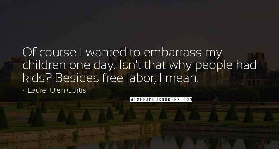 Laurel Ulen Curtis quotes: Of course I wanted to embarrass my children one day. Isn't that why people had kids? Besides free labor, I mean. Laurel Ulen Curtis quotes: Of course I wanted to embarrass my children one day. Isn't that why people had kids? Besides free labor, I mean.