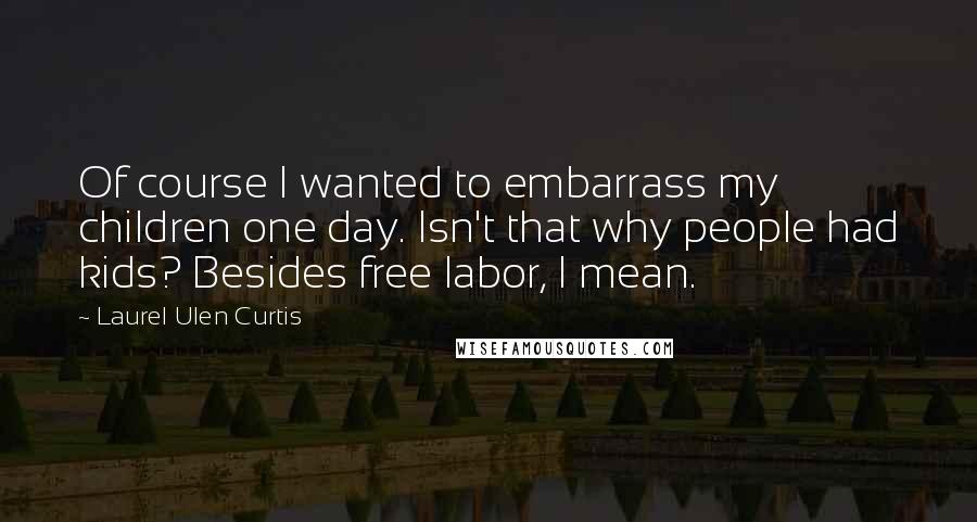 Laurel Ulen Curtis quotes: Of course I wanted to embarrass my children one day. Isn't that why people had kids? Besides free labor, I mean.