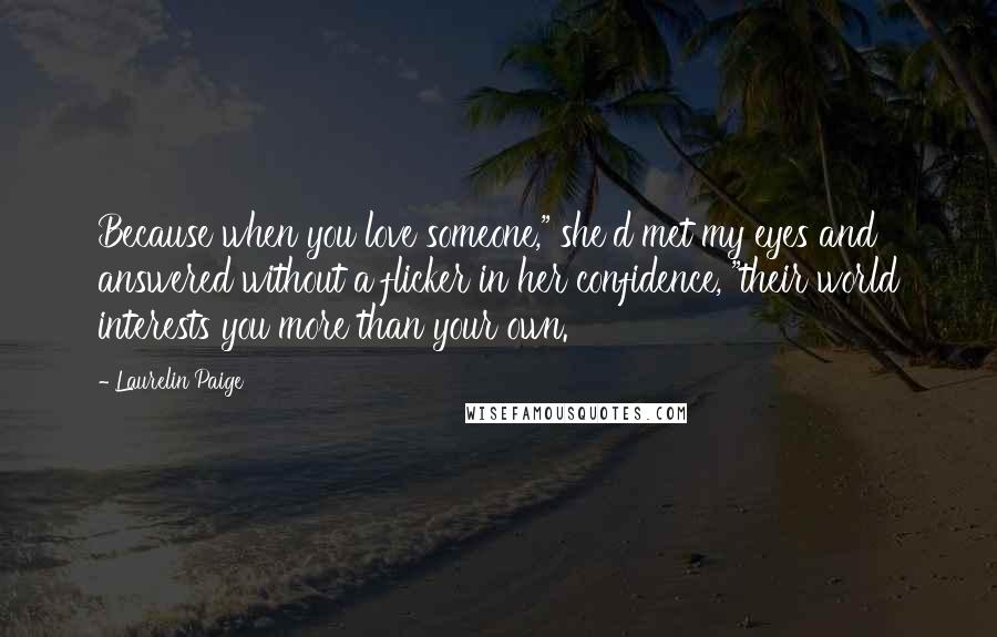 Laurelin Paige quotes: Because when you love someone," she'd met my eyes and answered without a flicker in her confidence, "their world interests you more than your own. Laurelin Paige quotes: Because when you love someone," she'd met my eyes and answered without a flicker in her confidence, "their world interests you more than your own.