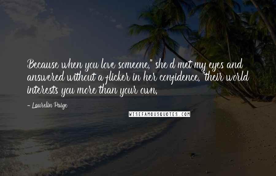 Laurelin Paige quotes: Because when you love someone," she'd met my eyes and answered without a flicker in her confidence, "their world interests you more than your own.