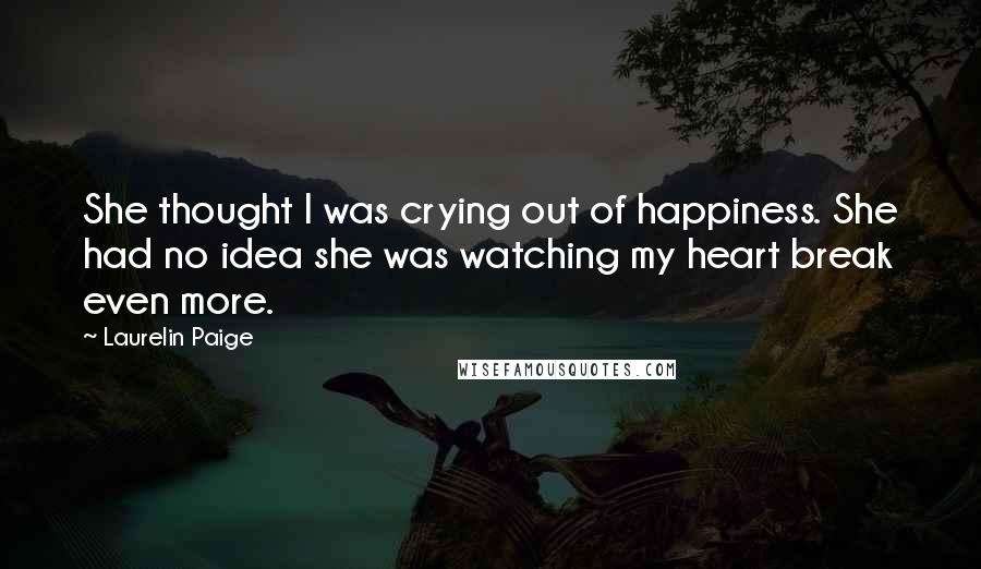 Laurelin Paige quotes: She thought I was crying out of happiness. She had no idea she was watching my heart break even more. Laurelin Paige quotes: She thought I was crying out of happiness. She had no idea she was watching my heart break even more.