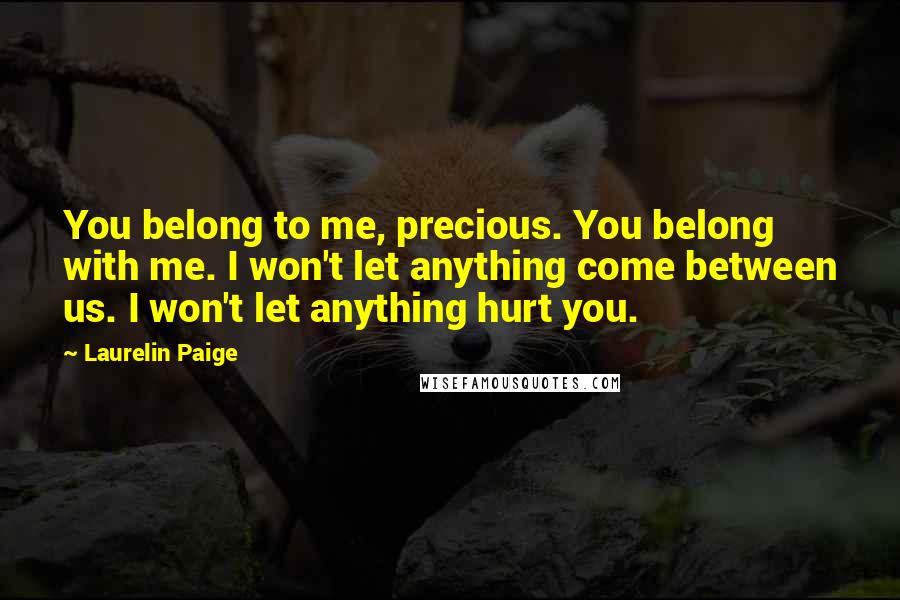 Laurelin Paige quotes: You belong to me, precious. You belong with me. I won't let anything come between us. I won't let anything hurt you. Laurelin Paige quotes: You belong to me, precious. You belong with me. I won't let anything come between us. I won't let anything hurt you.