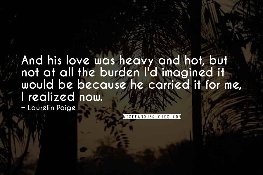Laurelin Paige quotes: And his love was heavy and hot, but not at all the burden I'd imagined it would be because he carried it for me, I realized now.