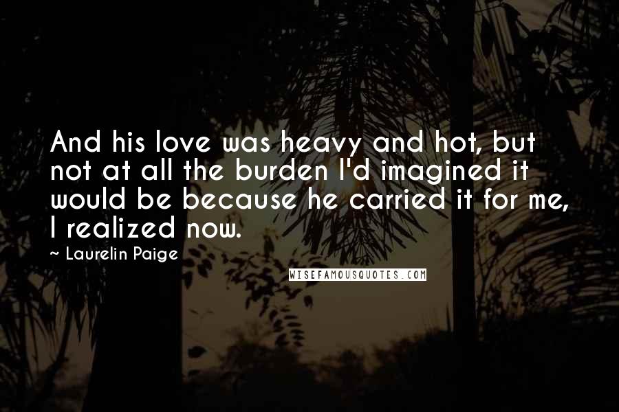 Laurelin Paige quotes: And his love was heavy and hot, but not at all the burden I'd imagined it would be because he carried it for me, I realized now. Laurelin Paige quotes: And his love was heavy and hot, but not at all the burden I'd imagined it would be because he carried it for me, I realized now.