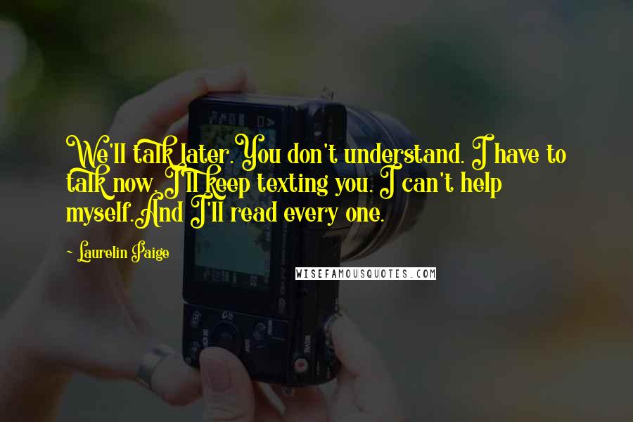 Laurelin Paige quotes: We'll talk later.You don't understand. I have to talk now. I'll keep texting you. I can't help myself.And I'll read every one. Laurelin Paige quotes: We'll talk later.You don't understand. I have to talk now. I'll keep texting you. I can't help myself.And I'll read every one.