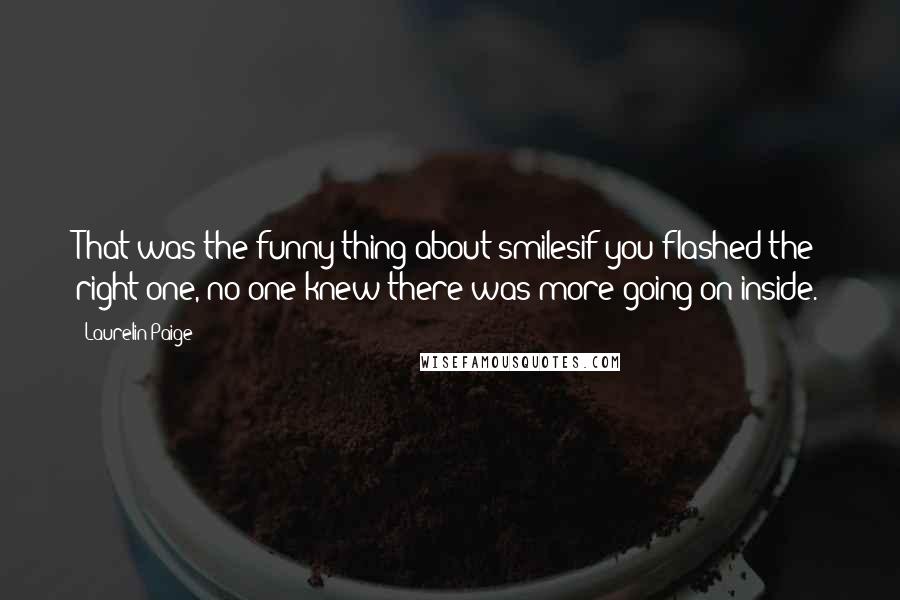 Laurelin Paige quotes: That was the funny thing about smilesif you flashed the right one, no one knew there was more going on inside. Laurelin Paige quotes: That was the funny thing about smilesif you flashed the right one, no one knew there was more going on inside.