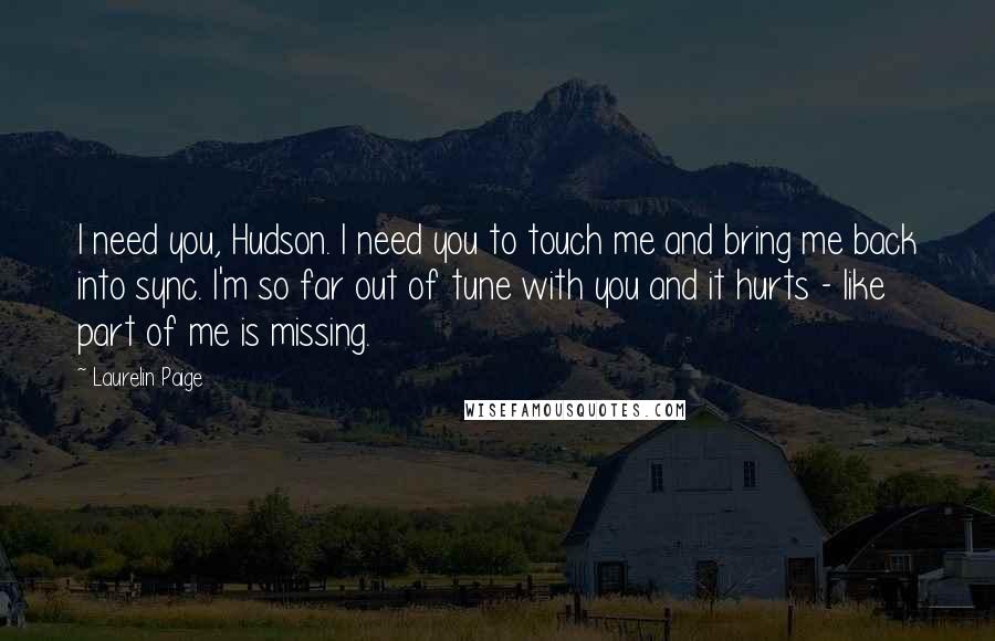 Laurelin Paige quotes: I need you, Hudson. I need you to touch me and bring me back into sync. I'm so far out of tune with you and it hurts - like part Laurelin Paige quotes: I need you, Hudson. I need you to touch me and bring me back into sync. I'm so far out of tune with you and it hurts - like part