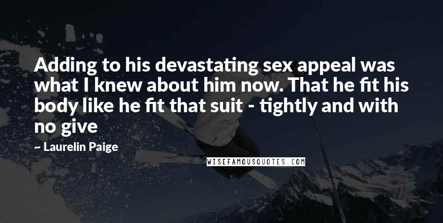 Laurelin Paige quotes: Adding to his devastating sex appeal was what I knew about him now. That he fit his body like he fit that suit - tightly and with no give Laurelin Paige quotes: Adding to his devastating sex appeal was what I knew about him now. That he fit his body like he fit that suit - tightly and with no give