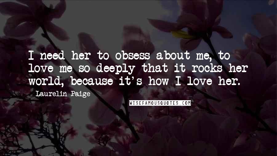 Laurelin Paige quotes: I need her to obsess about me, to love me so deeply that it rocks her world, because it's how I love her. Laurelin Paige quotes: I need her to obsess about me, to love me so deeply that it rocks her world, because it's how I love her.