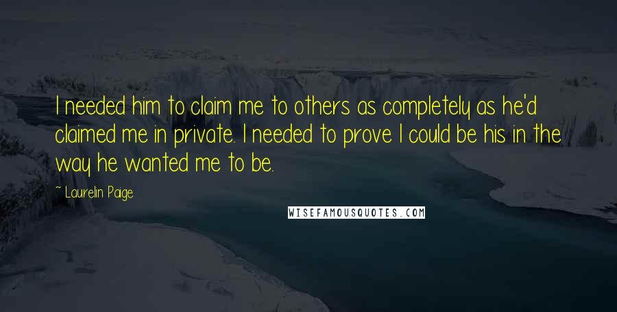Laurelin Paige quotes: I needed him to claim me to others as completely as he'd claimed me in private. I needed to prove I could be his in the way he wanted me Laurelin Paige quotes: I needed him to claim me to others as completely as he'd claimed me in private. I needed to prove I could be his in the way he wanted me