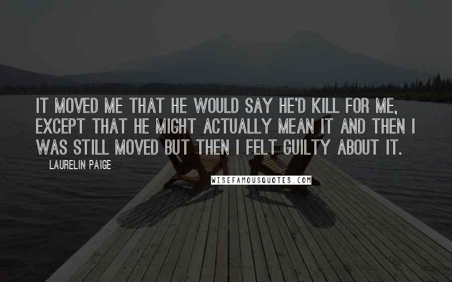 Laurelin Paige quotes: It moved me that he would say he'd kill for me, except that he might actually mean it and then I was still moved but then I felt guilty about Laurelin Paige quotes: It moved me that he would say he'd kill for me, except that he might actually mean it and then I was still moved but then I felt guilty about