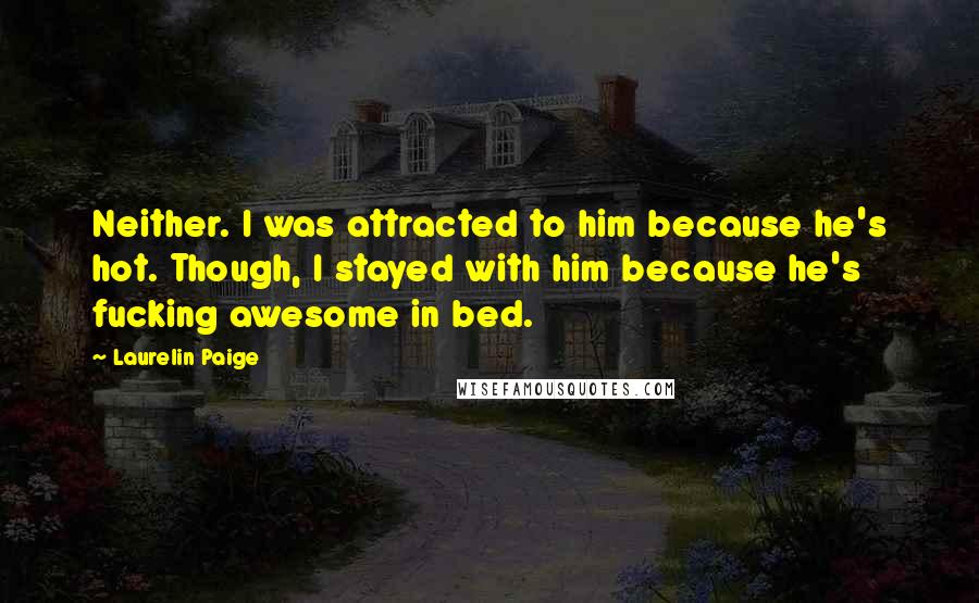 Laurelin Paige quotes: Neither. I was attracted to him because he's hot. Though, I stayed with him because he's fucking awesome in bed. Laurelin Paige quotes: Neither. I was attracted to him because he's hot. Though, I stayed with him because he's fucking awesome in bed.