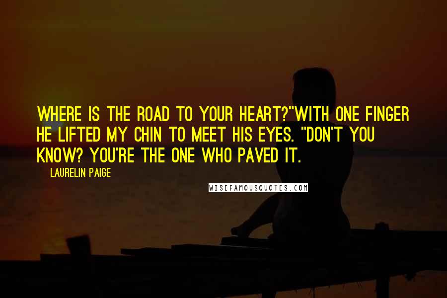 Laurelin Paige quotes: Where is the road to your heart?"With one finger he lifted my chin to meet his eyes. "Don't you know? You're the one who paved it. Laurelin Paige quotes: Where is the road to your heart?"With one finger he lifted my chin to meet his eyes. "Don't you know? You're the one who paved it.