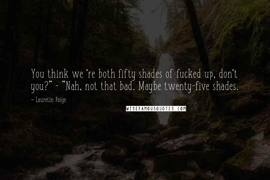 Laurelin Paige quotes: You think we 're both fifty shades of fucked up, don't you?" - "Nah, not that bad. Maybe twenty-five shades.