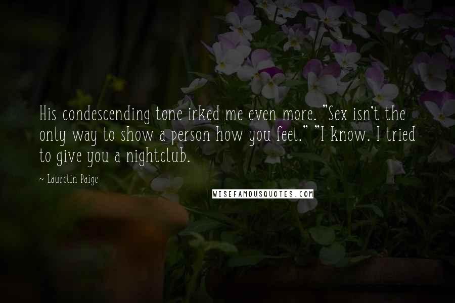 Laurelin Paige quotes: His condescending tone irked me even more. "Sex isn't the only way to show a person how you feel." "I know. I tried to give you a nightclub. Laurelin Paige quotes: His condescending tone irked me even more. "Sex isn't the only way to show a person how you feel." "I know. I tried to give you a nightclub.