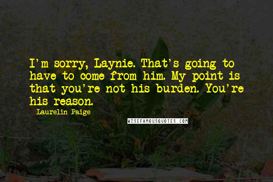 Laurelin Paige quotes: I'm sorry, Laynie. That's going to have to come from him. My point is that you're not his burden. You're his reason. Laurelin Paige quotes: I'm sorry, Laynie. That's going to have to come from him. My point is that you're not his burden. You're his reason.
