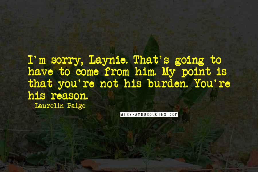 Laurelin Paige quotes: I'm sorry, Laynie. That's going to have to come from him. My point is that you're not his burden. You're his reason.