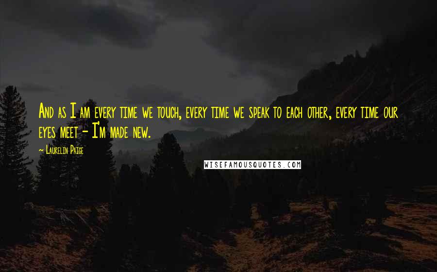 Laurelin Paige quotes: And as I am every time we touch, every time we speak to each other, every time our eyes meet - I'm made new. Laurelin Paige quotes: And as I am every time we touch, every time we speak to each other, every time our eyes meet - I'm made new.
