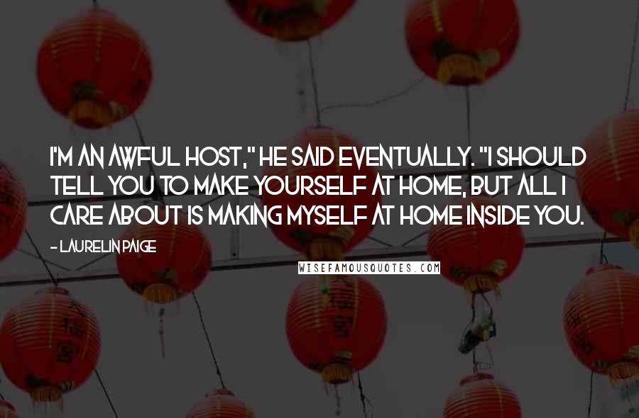 Laurelin Paige quotes: I'm an awful host," he said eventually. "I should tell you to make yourself at home, but all I care about is making myself at home inside you. Laurelin Paige quotes: I'm an awful host," he said eventually. "I should tell you to make yourself at home, but all I care about is making myself at home inside you.