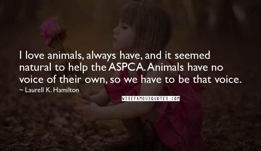 Laurell K. Hamilton quotes: I love animals, always have, and it seemed natural to help the ASPCA. Animals have no voice of their own, so we have to be that voice.