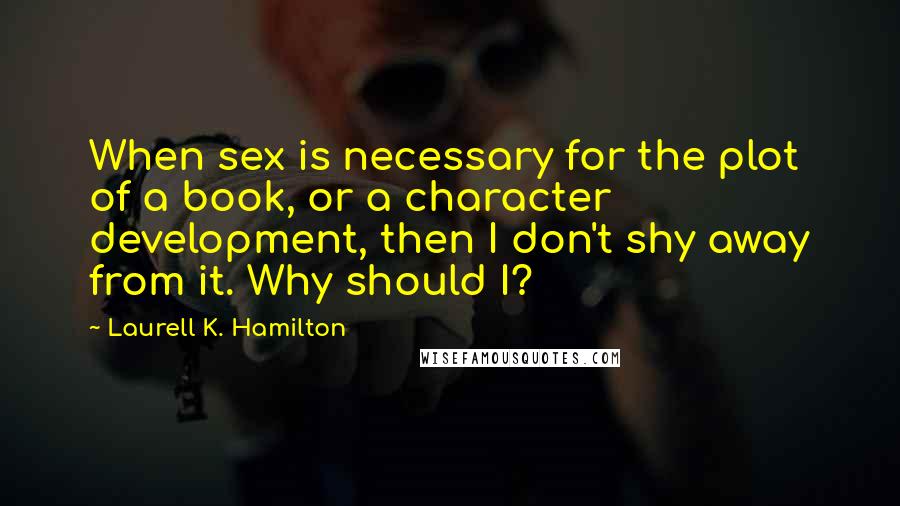 Laurell K. Hamilton quotes: When sex is necessary for the plot of a book, or a character development, then I don't shy away from it. Why should I? Laurell K. Hamilton quotes: When sex is necessary for the plot of a book, or a character development, then I don't shy away from it. Why should I?