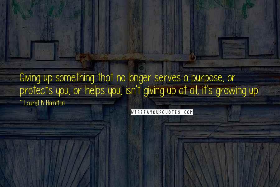 Laurell K. Hamilton quotes: Giving up something that no longer serves a purpose, or protects you, or helps you, isn't giving up at all, it's growing up.