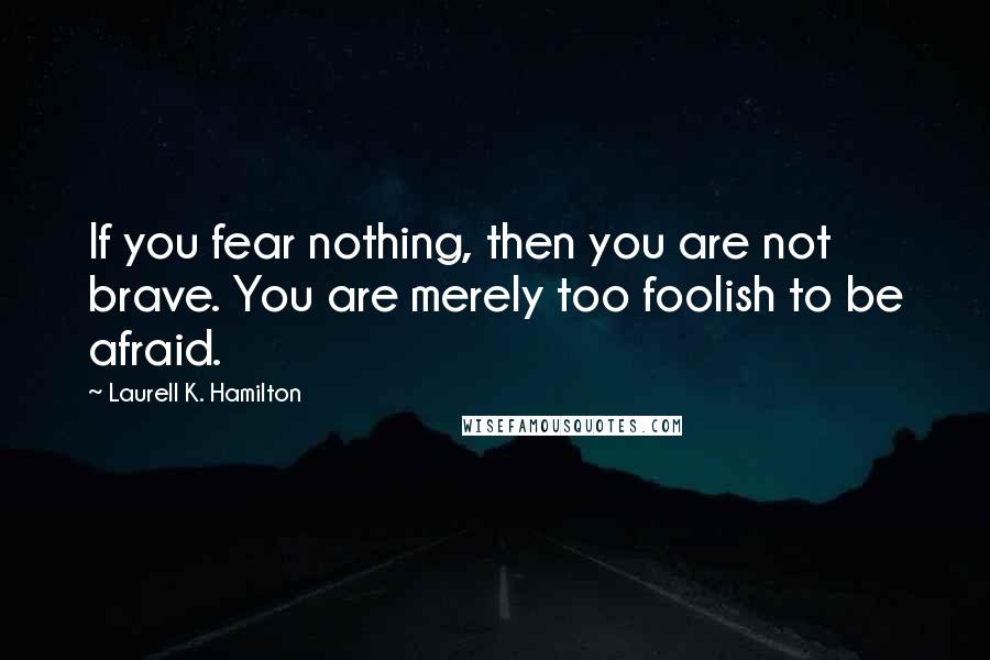 Laurell K. Hamilton quotes: If you fear nothing, then you are not brave. You are merely too foolish to be afraid.