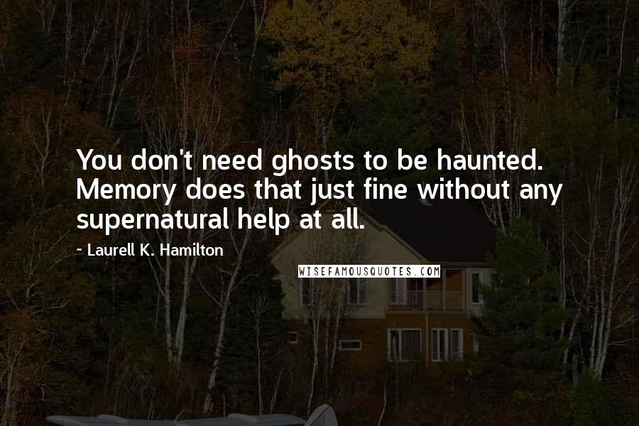 Laurell K. Hamilton quotes: You don't need ghosts to be haunted. Memory does that just fine without any supernatural help at all. Laurell K. Hamilton quotes: You don't need ghosts to be haunted. Memory does that just fine without any supernatural help at all.
