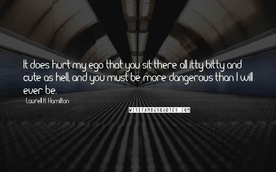 Laurell K. Hamilton quotes: It does hurt my ego that you sit there all itty-bitty and cute as hell, and you must be more dangerous than I will ever be.