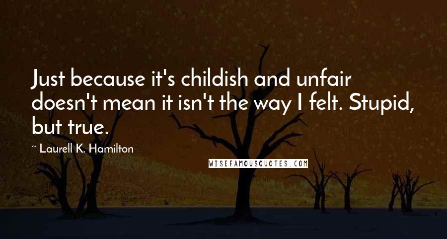 Laurell K. Hamilton quotes: Just because it's childish and unfair doesn't mean it isn't the way I felt. Stupid, but true.