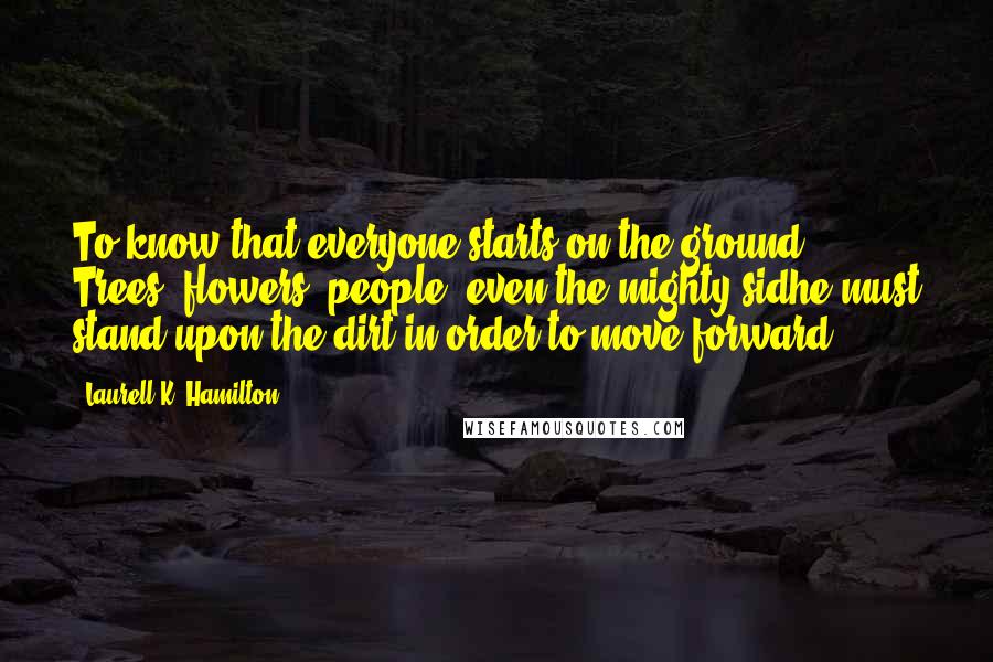 Laurell K. Hamilton quotes: To know that everyone starts on the ground. Trees, flowers, people, even the mighty sidhe must stand upon the dirt in order to move forward.