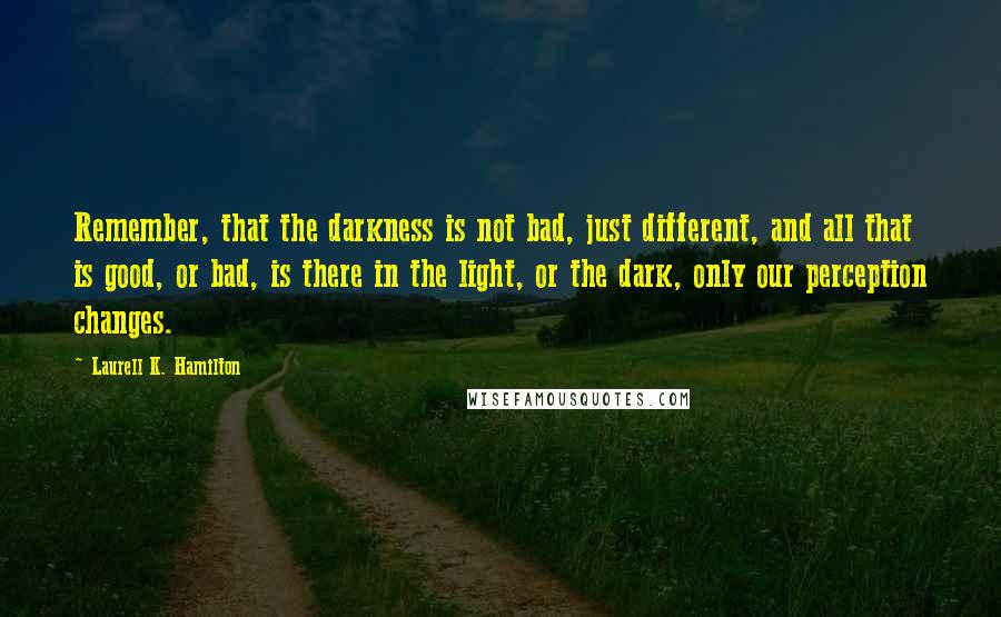 Laurell K. Hamilton quotes: Remember, that the darkness is not bad, just different, and all that is good, or bad, is there in the light, or the dark, only our perception changes.