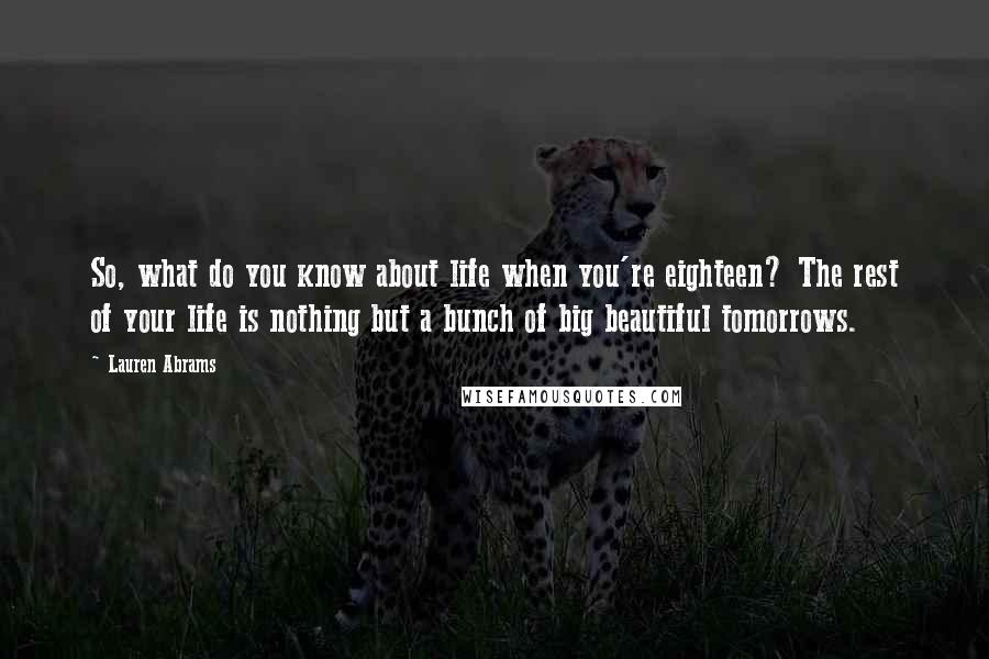 Lauren Abrams quotes: So, what do you know about life when you're eighteen? The rest of your life is nothing but a bunch of big beautiful tomorrows.
