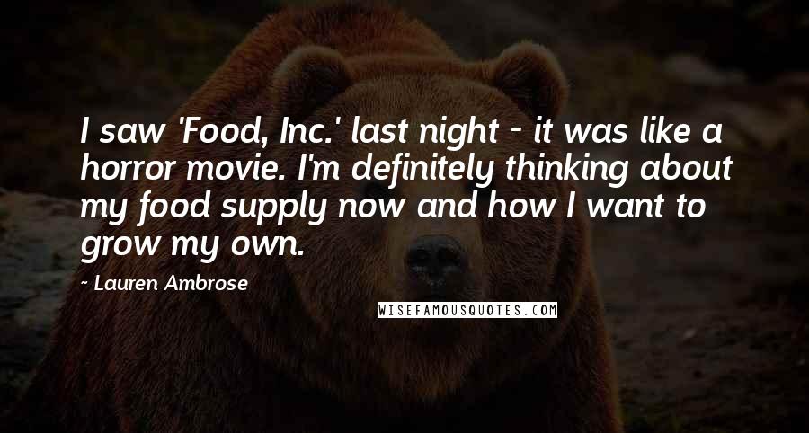 Lauren Ambrose quotes: I saw 'Food, Inc.' last night - it was like a horror movie. I'm definitely thinking about my food supply now and how I want to grow my own. Lauren Ambrose quotes: I saw 'Food, Inc.' last night - it was like a horror movie. I'm definitely thinking about my food supply now and how I want to grow my own.