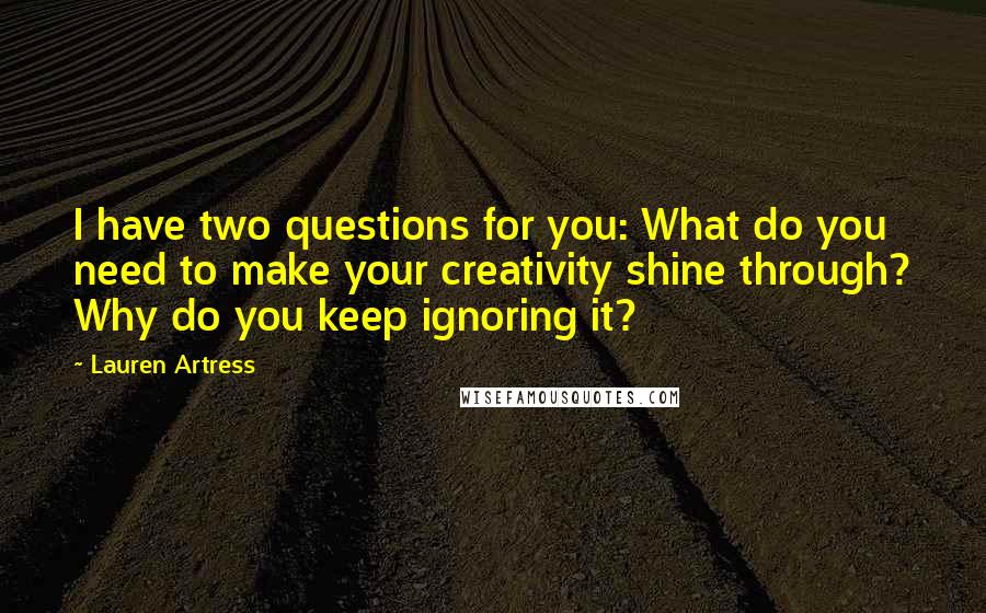 Lauren Artress quotes: I have two questions for you: What do you need to make your creativity shine through? Why do you keep ignoring it? Lauren Artress quotes: I have two questions for you: What do you need to make your creativity shine through? Why do you keep ignoring it?