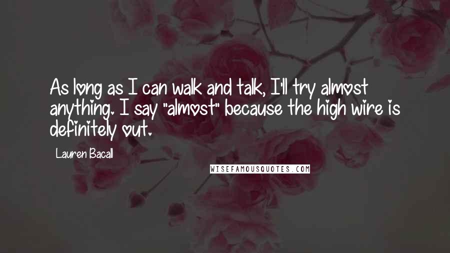 Lauren Bacall quotes: As long as I can walk and talk, I'll try almost anything. I say "almost" because the high wire is definitely out.