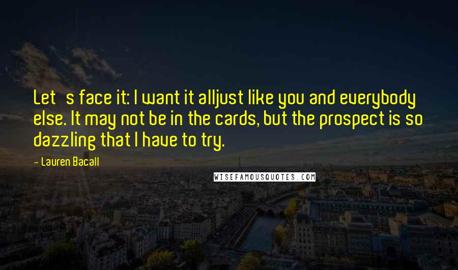 Lauren Bacall quotes: Let's face it: I want it alljust like you and everybody else. It may not be in the cards, but the prospect is so dazzling that I have to try.