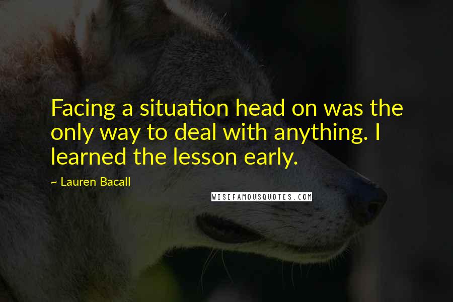 Lauren Bacall quotes: Facing a situation head on was the only way to deal with anything. I learned the lesson early.