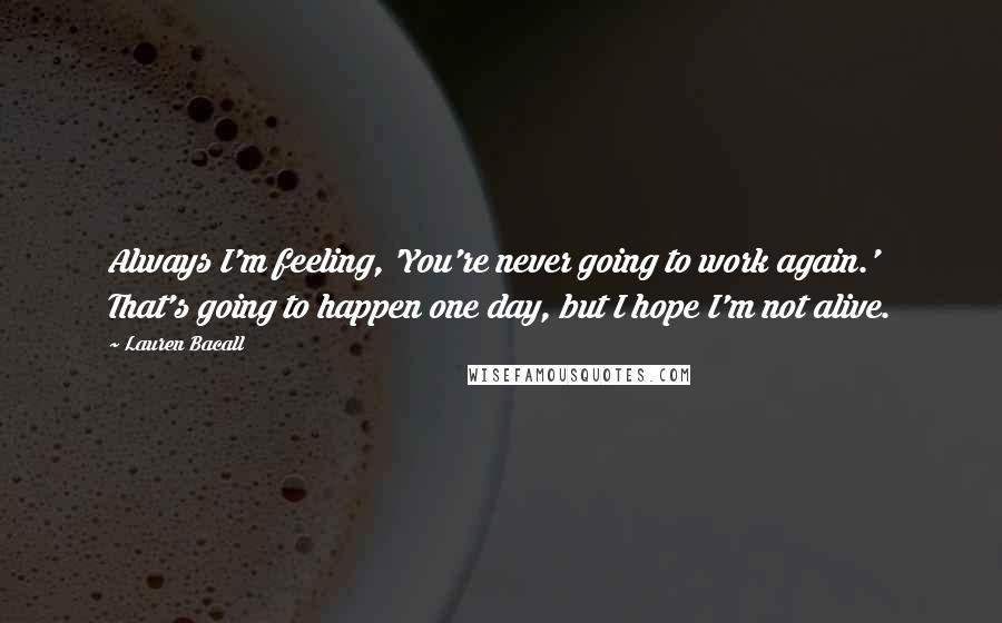 Lauren Bacall quotes: Always I'm feeling, 'You're never going to work again.' That's going to happen one day, but I hope I'm not alive.