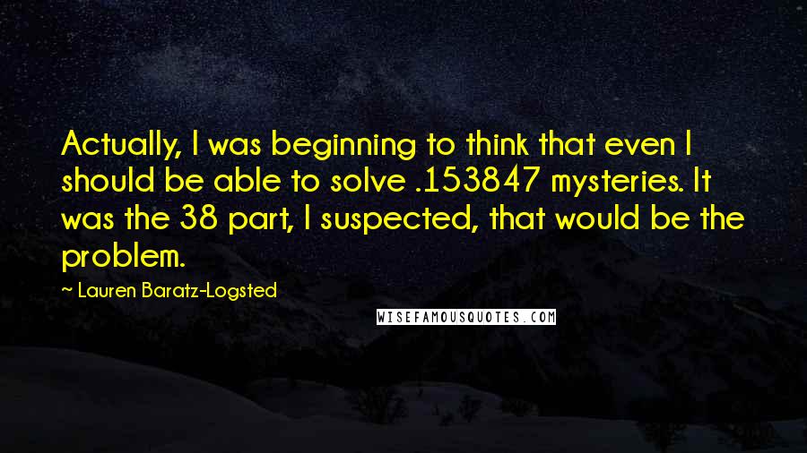 Lauren Baratz-Logsted quotes: Actually, I was beginning to think that even I should be able to solve .153847 mysteries. It was the 38 part, I suspected, that would be the problem.