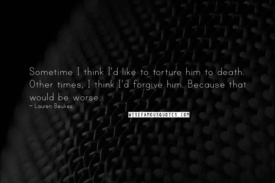 Lauren Beukes quotes: Sometime I think I'd like to torture him to death. Other times, I think I'd forgive him. Because that would be worse.