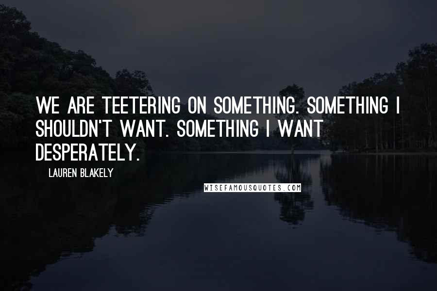 Lauren Blakely quotes: We are teetering on something. Something I shouldn't want. Something I want desperately. Lauren Blakely quotes: We are teetering on something. Something I shouldn't want. Something I want desperately.