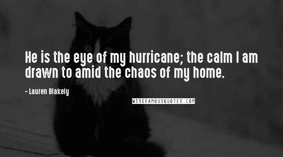 Lauren Blakely quotes: He is the eye of my hurricane; the calm I am drawn to amid the chaos of my home. Lauren Blakely quotes: He is the eye of my hurricane; the calm I am drawn to amid the chaos of my home.