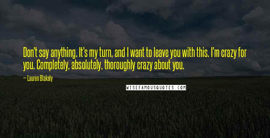 Lauren Blakely quotes: Don't say anything. It's my turn, and I want to leave you with this. I'm crazy for you. Completely, absolutely, thoroughly crazy about you. Lauren Blakely quotes: Don't say anything. It's my turn, and I want to leave you with this. I'm crazy for you. Completely, absolutely, thoroughly crazy about you.