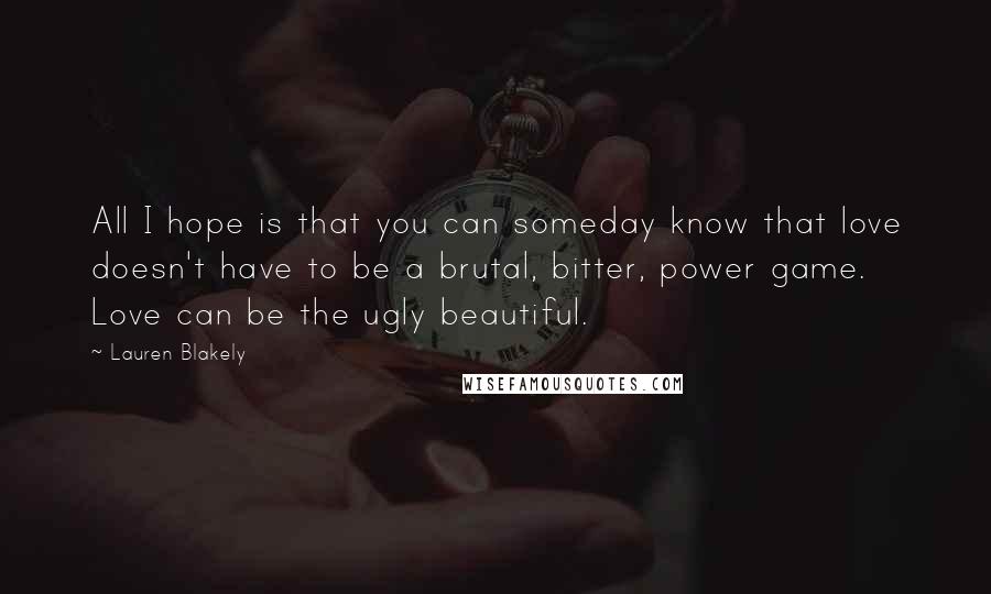 Lauren Blakely quotes: All I hope is that you can someday know that love doesn't have to be a brutal, bitter, power game. Love can be the ugly beautiful. Lauren Blakely quotes: All I hope is that you can someday know that love doesn't have to be a brutal, bitter, power game. Love can be the ugly beautiful.